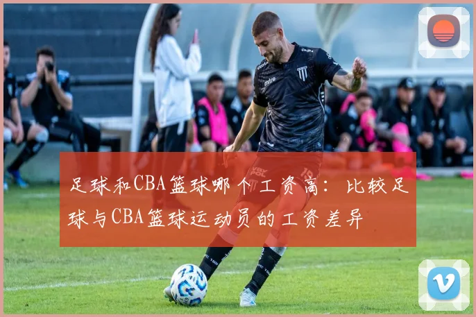 足球和CBA篮球哪个工资高：比较足球与CBA篮球运动员的工资差异