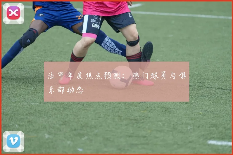 法甲年度焦点预测：热门球员与俱乐部动态